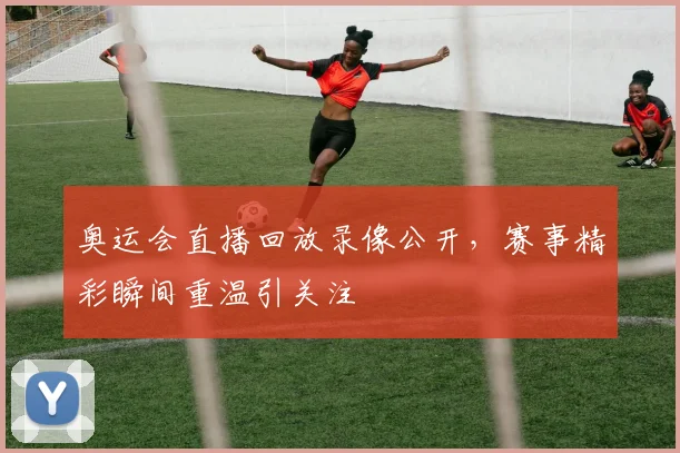 奥运会直播回放录像公开，赛事精彩瞬间重温引关注