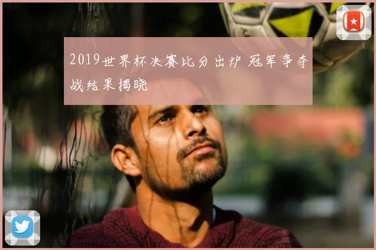 2019世界杯决赛比分出炉 冠军争夺战结果揭晓