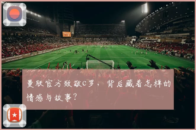 曼联官方致敬c罗,背后藏着怎样的情感与故事?