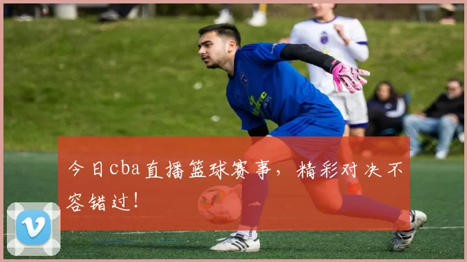 今日cba直播篮球赛事，精彩对决不容错过！