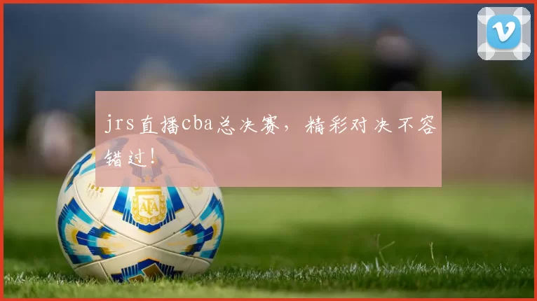 jrs直播cba总决赛，精彩对决不容错过！