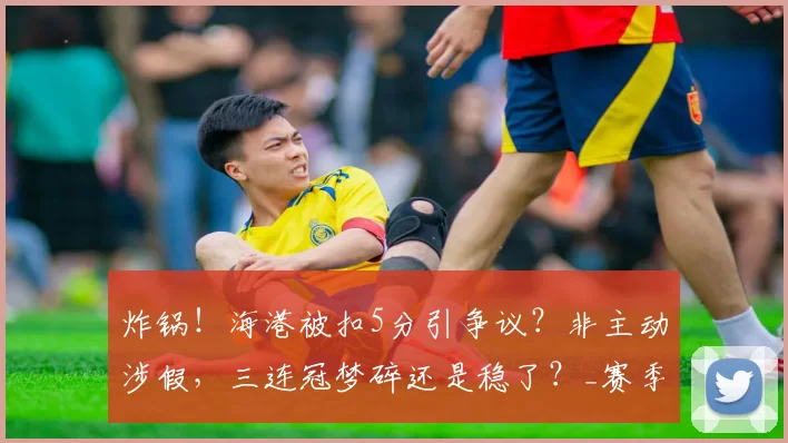 炸锅！海港被扣5分引争议？非主动涉假，三连冠梦碎还是稳了？_赛季_蓉城_中超