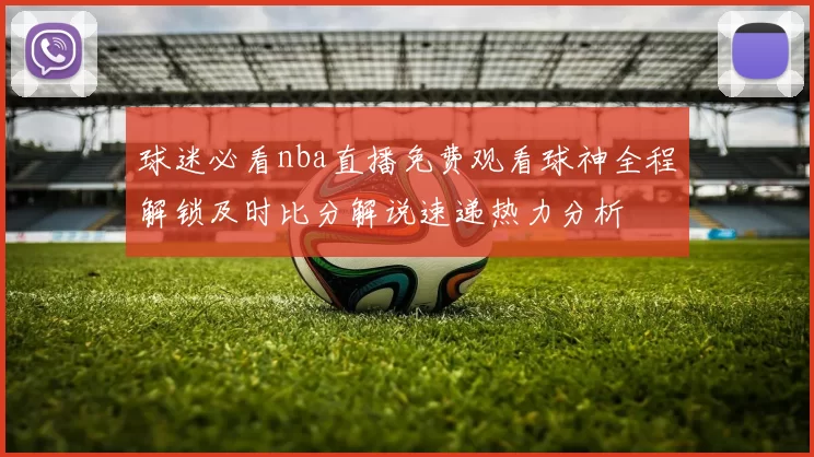 球迷必看nba直播免费观看球神全程解锁及时比分解说速递热力分析