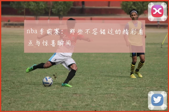nba季前赛：那些不容错过的精彩看点与惊喜瞬间
